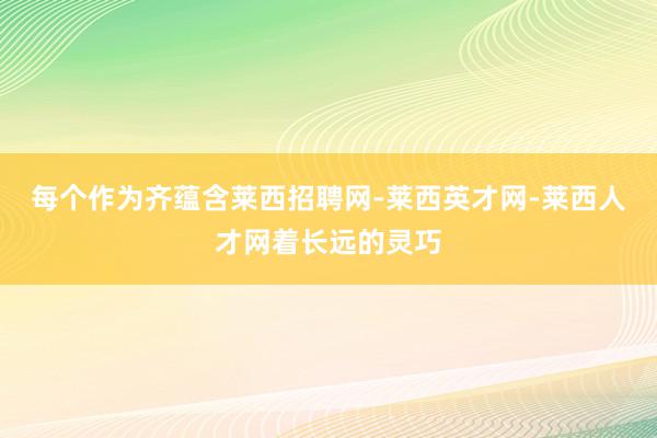 每个作为齐蕴含莱西招聘网-莱西英才网-莱西人才网着长远的灵巧